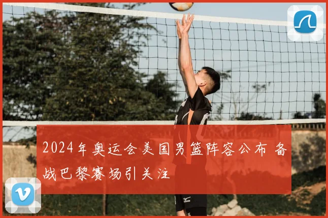 2024年奥运会美国男篮阵容公布 备战巴黎赛场引关注