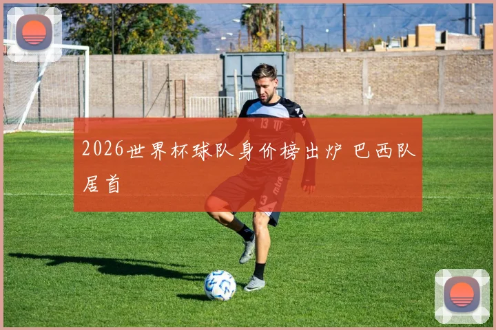 2026世界杯球队身价榜出炉 巴西队居首
