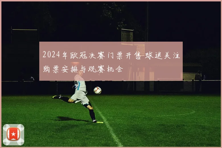 2024年欧冠决赛门票开售 球迷关注购票安排与观赛机会