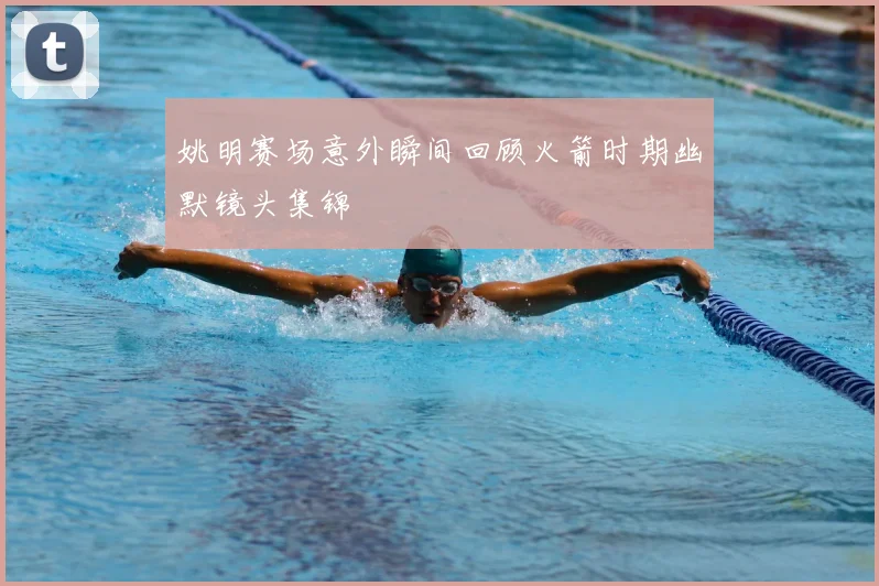 姚明赛场意外瞬间回顾火箭时期幽默镜头集锦