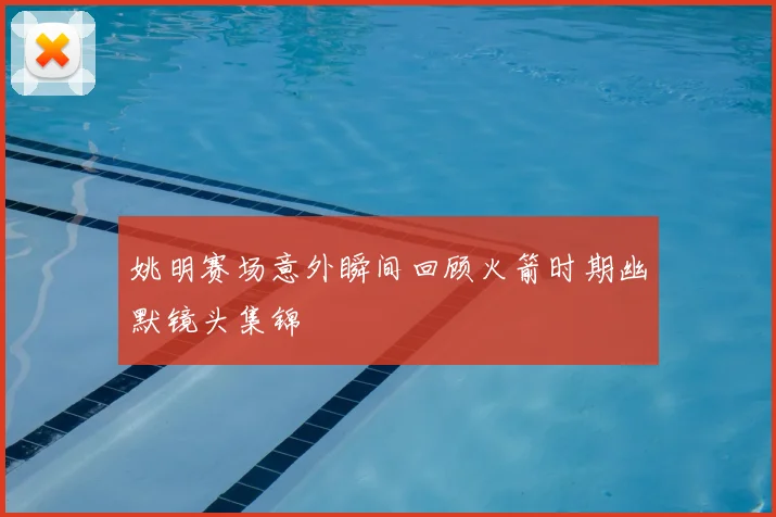 姚明赛场意外瞬间回顾火箭时期幽默镜头集锦