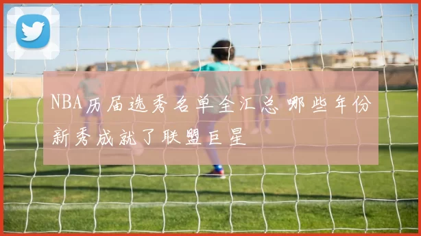 NBA历届选秀名单全汇总 哪些年份新秀成就了联盟巨星