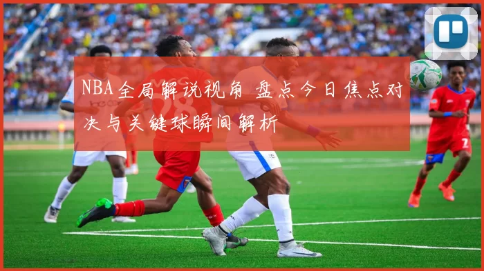 NBA全局解说视角 盘点今日焦点对决与关键球瞬间解析