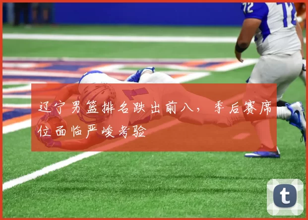 辽宁男篮排名跌出前八,季后赛席位面临严峻考验