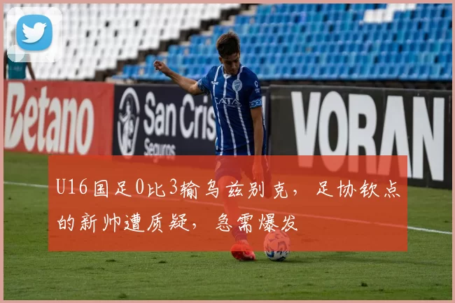 U16国足0比3输乌兹别克，足协钦点的新帅遭质疑，急需爆发