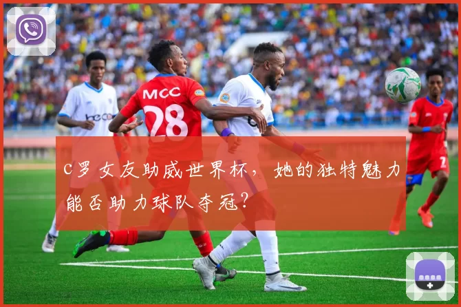 c罗女友助威世界杯，她的独特魅力能否助力球队夺冠？