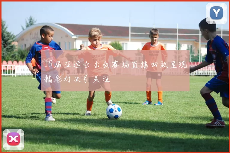 19届亚运会击剑赛场直播回放呈现精彩对决引关注