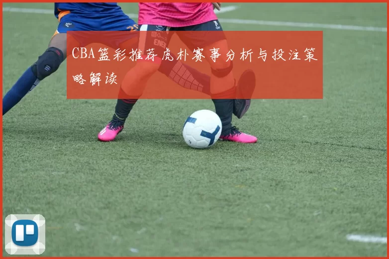 CBA篮彩推荐虎朴赛事分析与投注策略解读