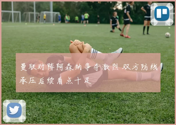 曼联对阵阿森纳争夺激烈 双方防线承压后续看点十足