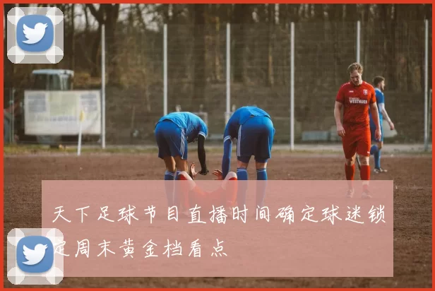 天下足球节目直播时间确定球迷锁定周末黄金档看点