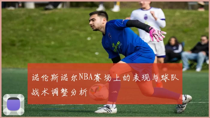 诺伦斯诺尔NBA赛场上的表现与球队战术调整分析