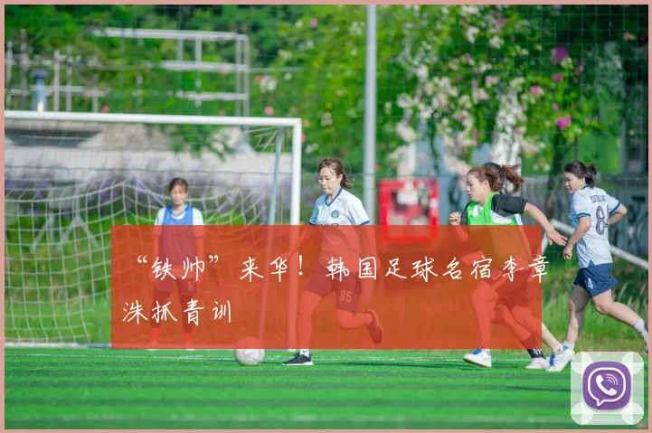 “铁帅”来华!韩国足球名宿李章洙抓青训