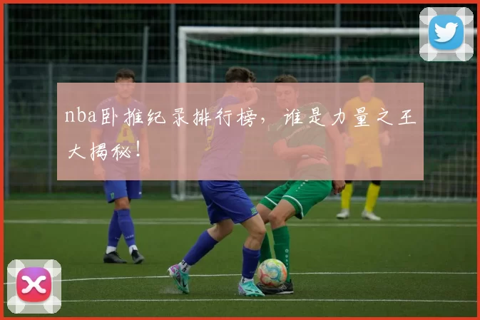 nba卧推纪录排行榜,谁是力量之王大揭秘!