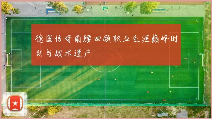 德国传奇前腰回顾职业生涯巅峰时刻与战术遗产