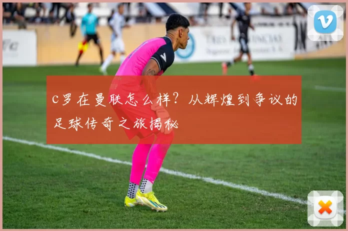 c罗在曼联怎么样？从辉煌到争议的足球传奇之旅揭秘