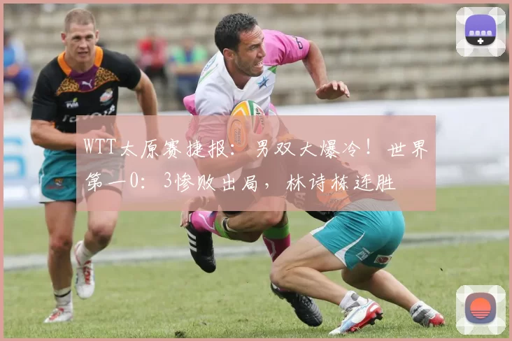 WTT太原赛捷报：男双大爆冷！世界第一0：3惨败出局，林诗栋连胜