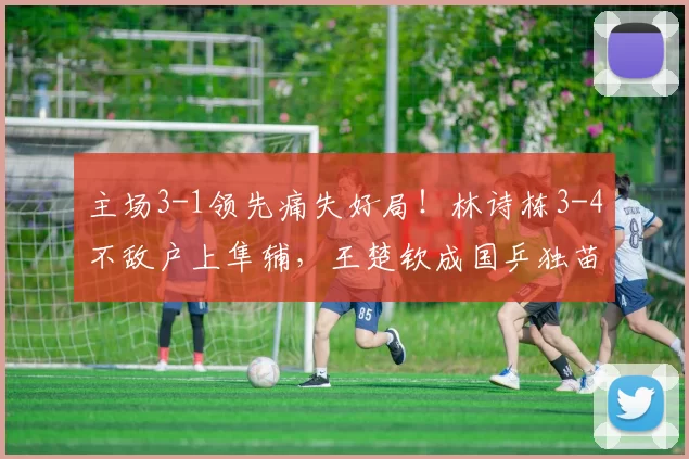主场3-1领先痛失好局!林诗栋3-4不敌户上隼辅,王楚钦成国乒独苗