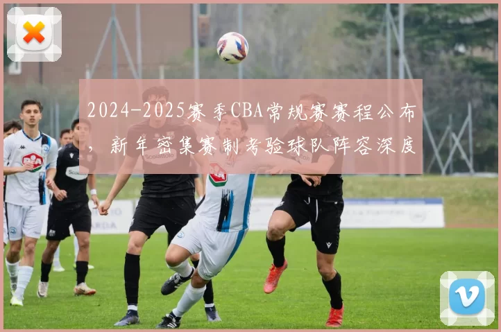 2024-2025赛季CBA常规赛赛程公布，新年密集赛制考验球队阵容深度