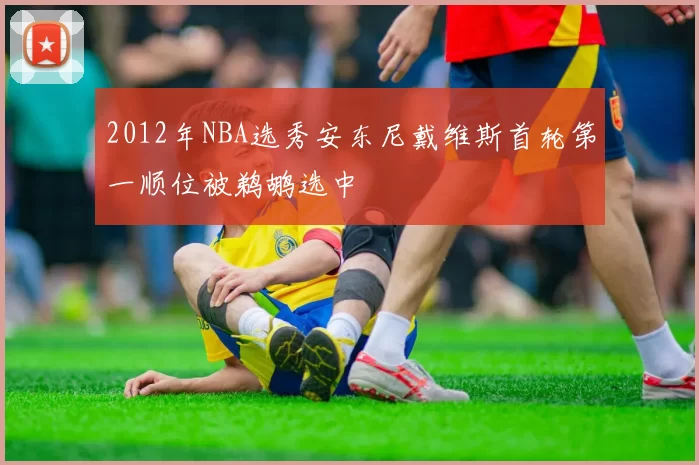 2012年NBA选秀安东尼戴维斯首轮第一顺位被鹈鹕选中