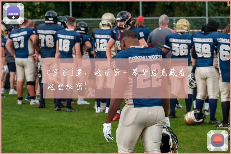 c罗亲j罗，这亲密一幕背后竟藏着这些秘密！