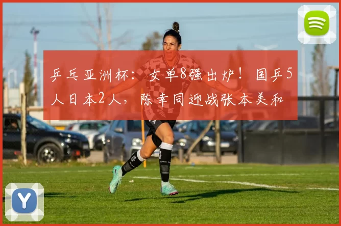 乒乓亚洲杯：女单8强出炉！国乒5人日本2人，陈幸同迎战张本美和