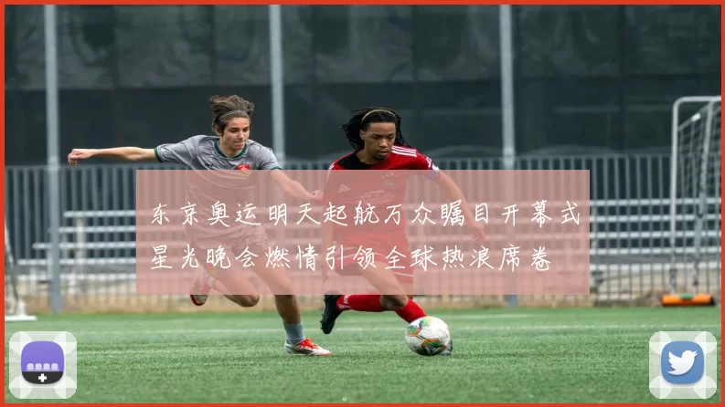 东京奥运明天起航万众瞩目开幕式星光晚会燃情引领全球热浪席卷