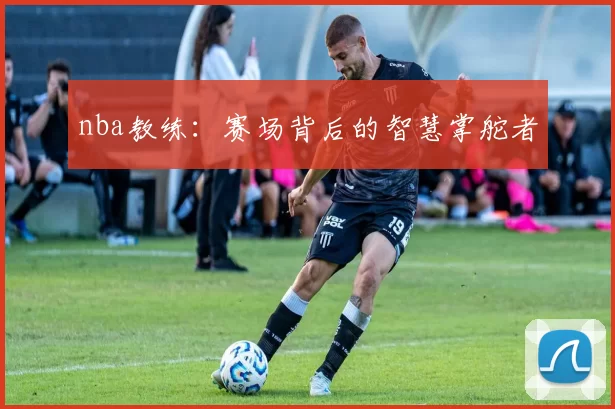 nba教练:赛场背后的智慧掌舵者