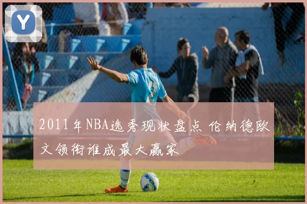2011年NBA选秀现状盘点 伦纳德欧文领衔谁成最大赢家