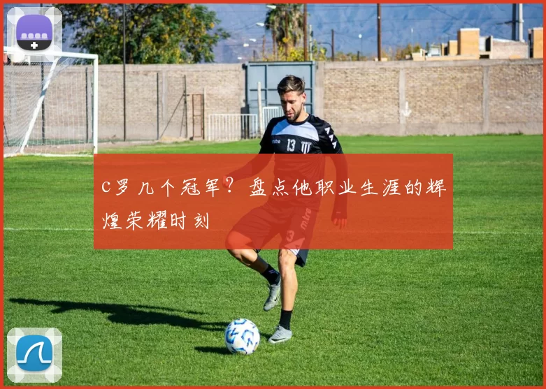 c罗几个冠军?盘点他职业生涯的辉煌荣耀时刻