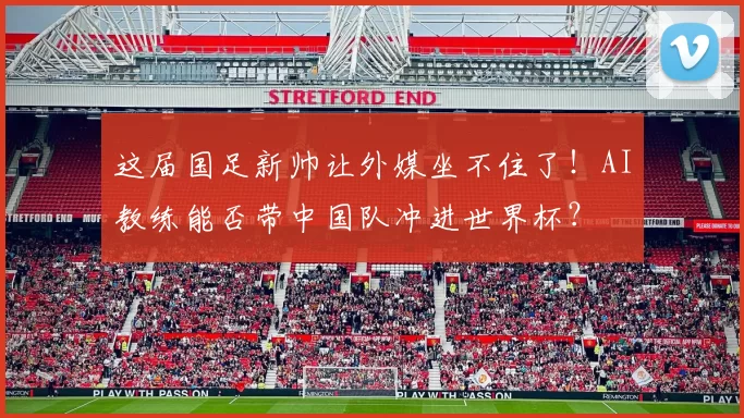 这届国足新帅让外媒坐不住了！AI教练能否带中国队冲进世界杯？