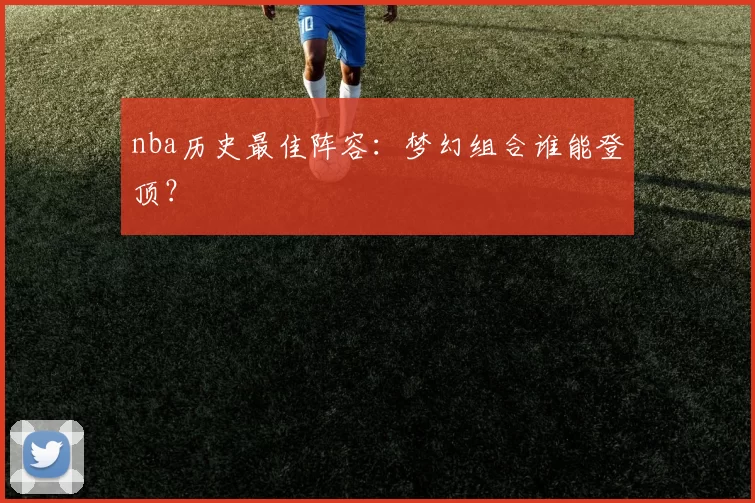 nba历史最佳阵容：梦幻组合谁能登顶？