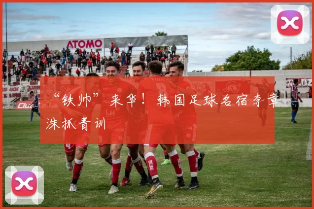 “铁帅”来华！韩国足球名宿李章洙抓青训